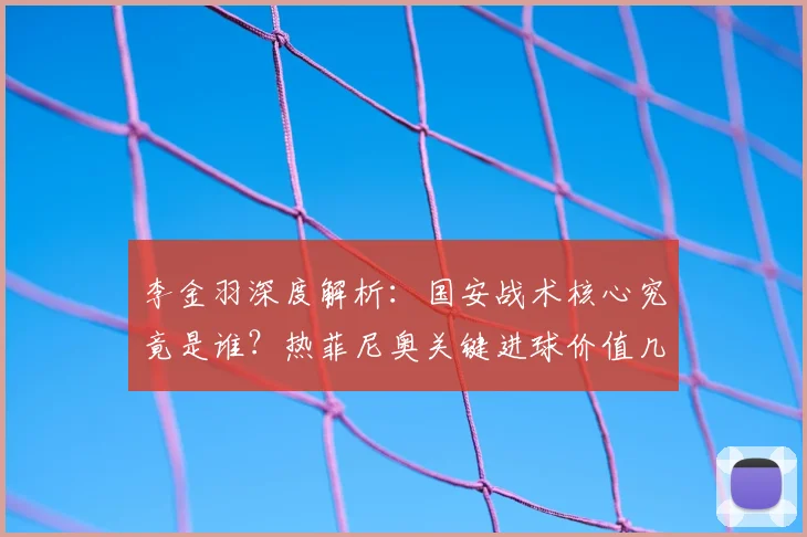 李金羽深度解析：国安战术核心究竟是谁？热菲尼奥关键进球价值几何？