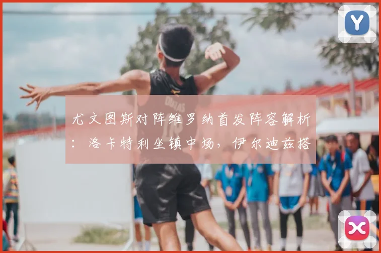 尤文图斯对阵维罗纳首发阵容解析：洛卡特利坐镇中场，伊尔迪兹搭档戴维效果前瞻