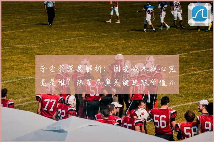 李金羽深度解析：国安战术核心究竟是谁？热菲尼奥关键进球价值几何？