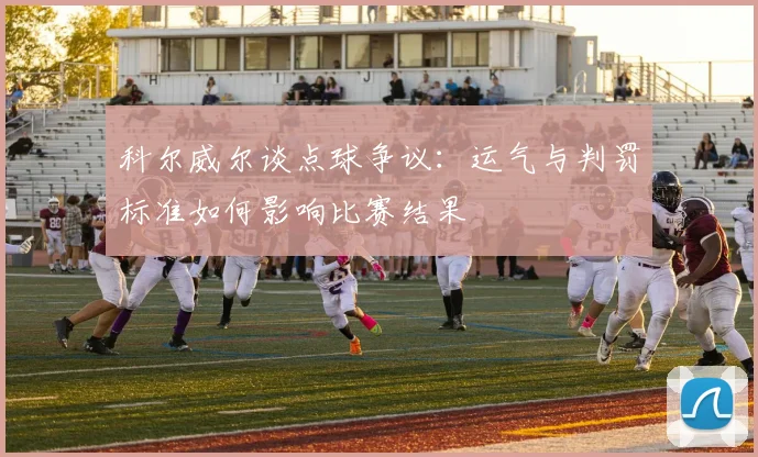 科尔威尔谈点球争议:运气与判罚标准如何影响比赛结果