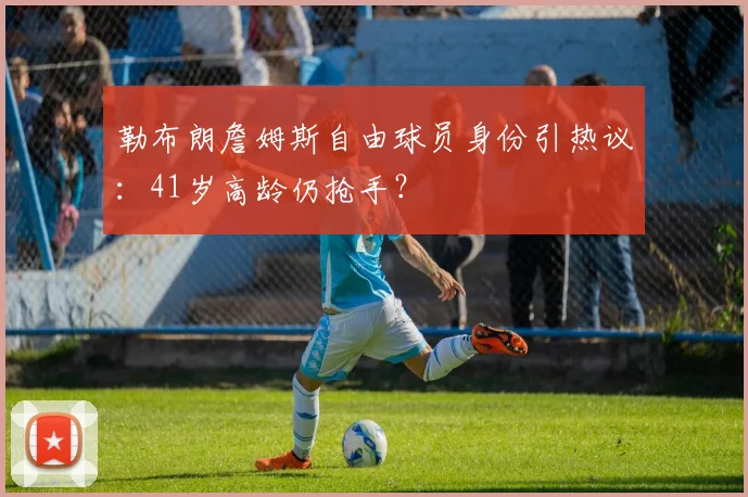 勒布朗詹姆斯自由球员身份引热议：41岁高龄仍抢手？