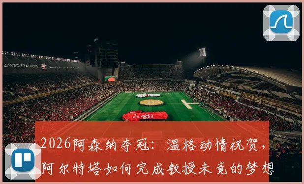 2026阿森纳夺冠：温格动情祝贺，阿尔特塔如何完成教授未竟的梦想？球迷22年坚守终得回报