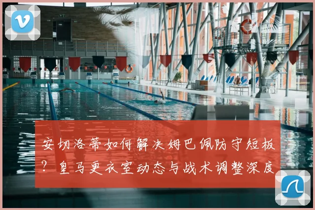 安切洛蒂如何解决姆巴佩防守短板?皇马更衣室动态与战术调整深度解析